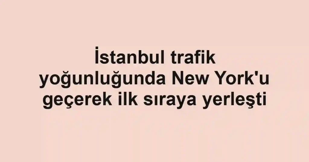 İstanbul trafik yoğunluğunda New York'u geçerek ilk sıraya yerleşti