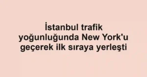 İstanbul trafik yoğunluğunda New York'u geçerek ilk sıraya yerleşti