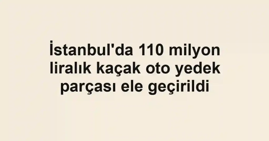 İstanbul'da 110 milyon liralık kaçak oto yedek parçası ele geçirildi