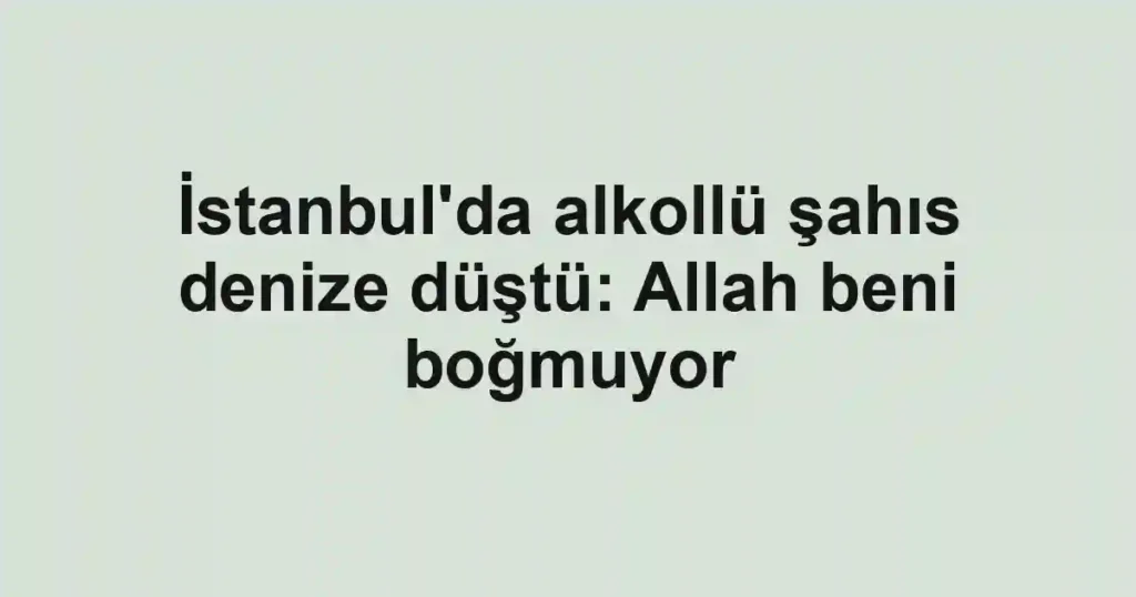 İstanbul'da alkollü şahıs denize düştü: Allah beni boğmuyor