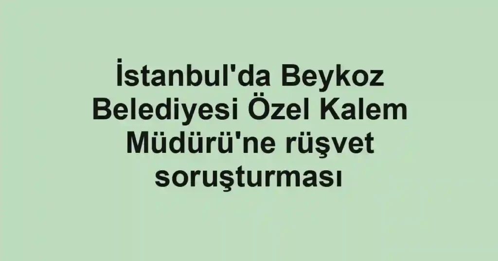 İstanbul'da Beykoz Belediyesi Özel Kalem Müdürü'ne rüşvet soruşturması