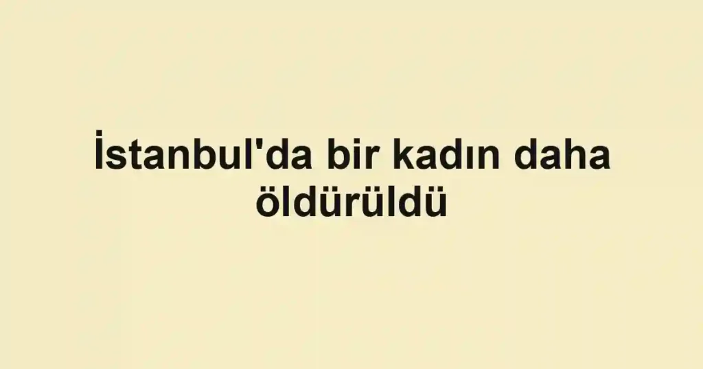İstanbul'da bir kadın daha öldürüldü