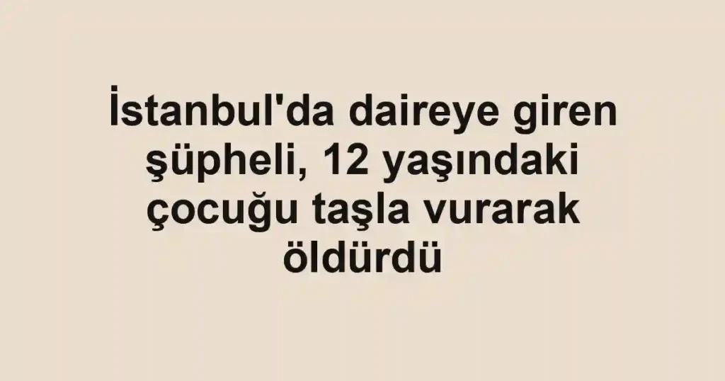 İstanbul'da daireye giren şüpheli, 12 yaşındaki çocuğu taşla vurarak öldürdü