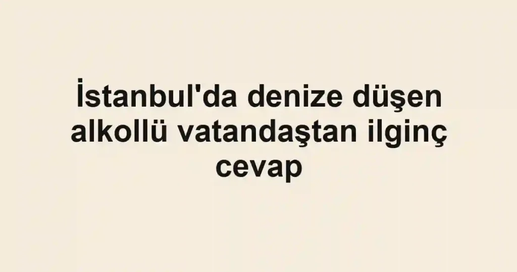 İstanbul'da denize düşen alkollü vatandaştan ilginç cevap