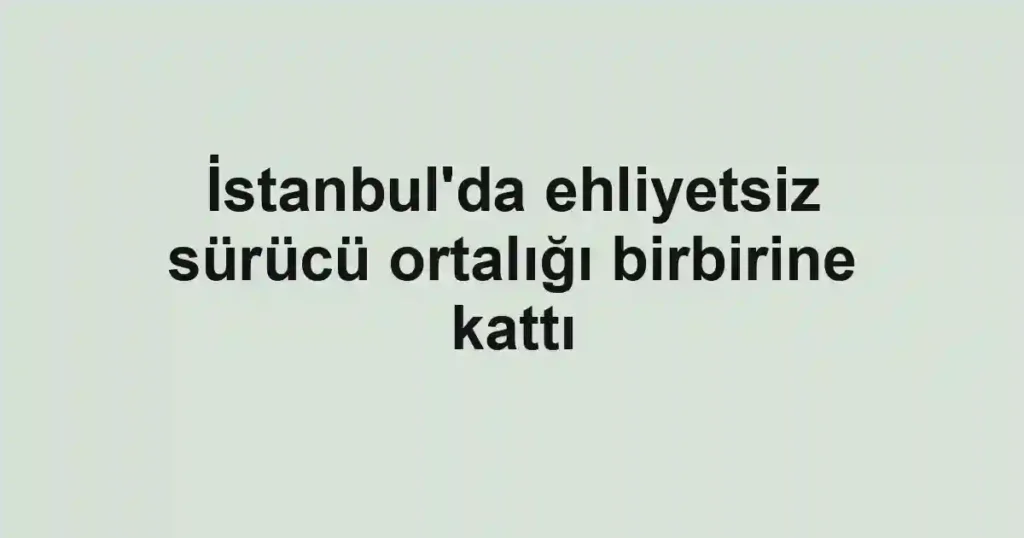İstanbul'da ehliyetsiz sürücü ortalığı birbirine kattı
