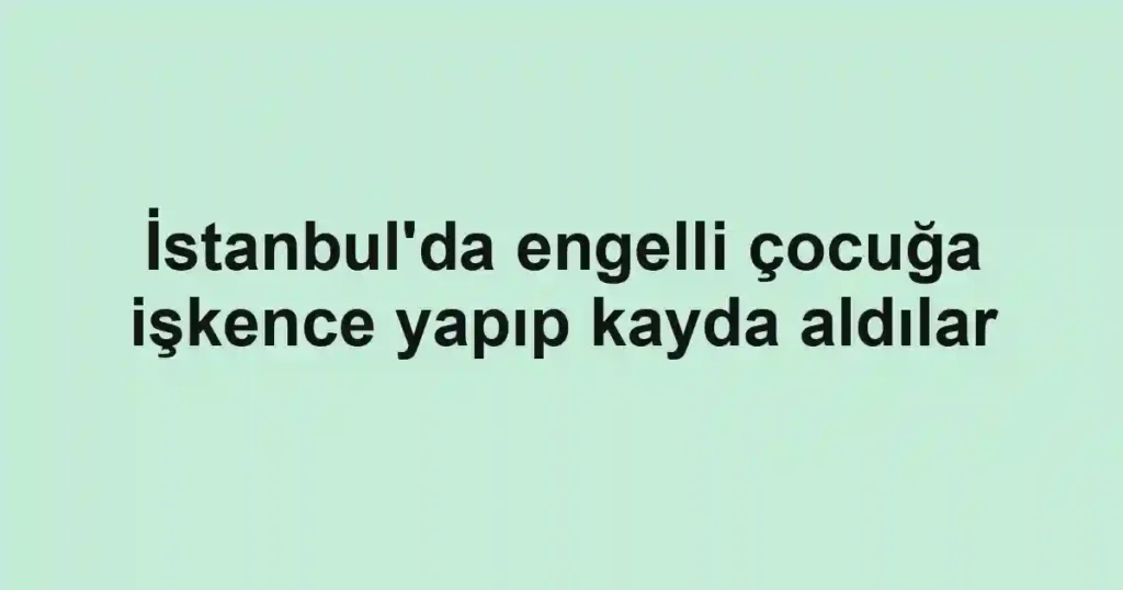 İstanbul'da engelli çocuğa işkence yapıp kayda aldılar