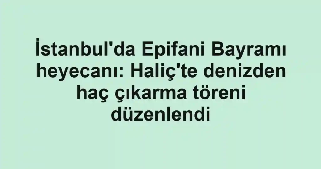 İstanbul'da Epifani Bayramı heyecanı: Haliç'te denizden haç çıkarma töreni düzenlendi