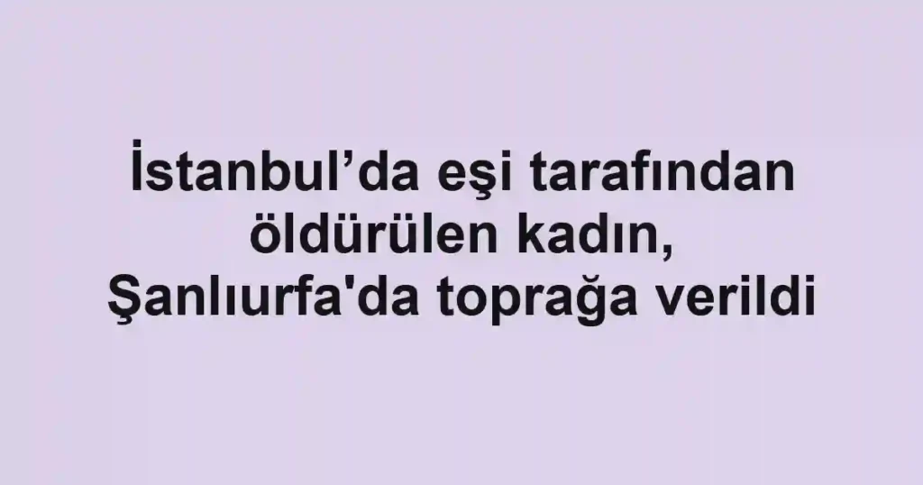 İstanbul’da eşi tarafından öldürülen kadın, Şanlıurfa'da toprağa verildi