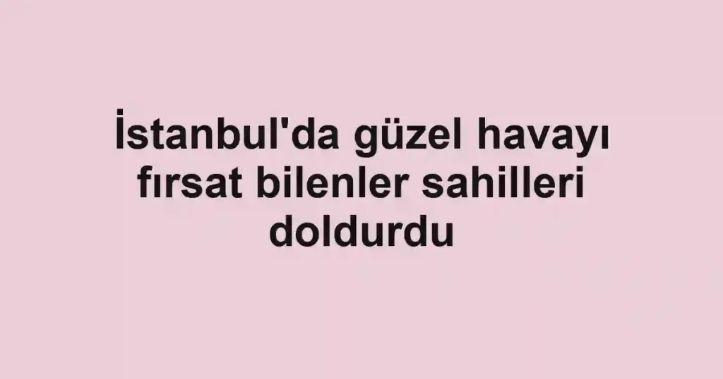 İstanbul'da güzel havayı fırsat bilenler sahilleri doldurdu