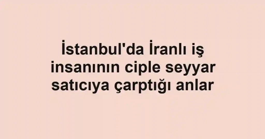 İstanbul'da İranlı iş insanının ciple seyyar satıcıya çarptığı anlar