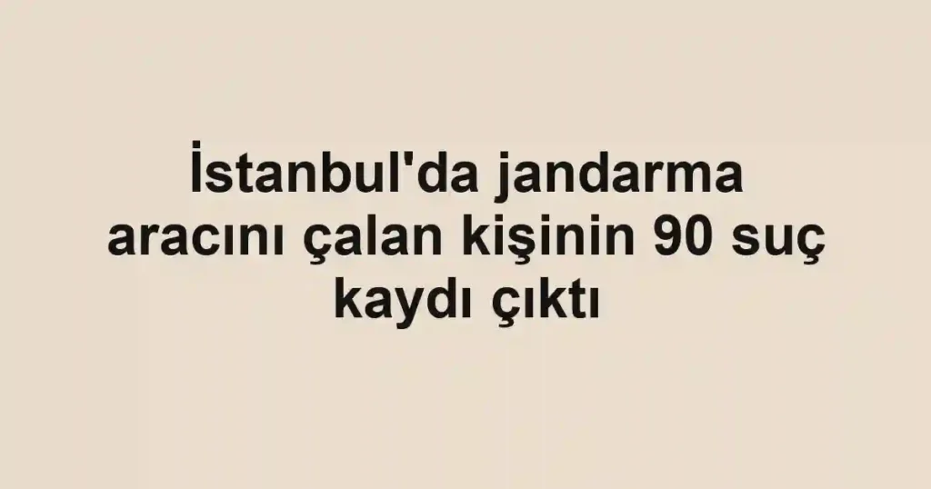 İstanbul'da jandarma aracını çalan kişinin 90 suç kaydı çıktı