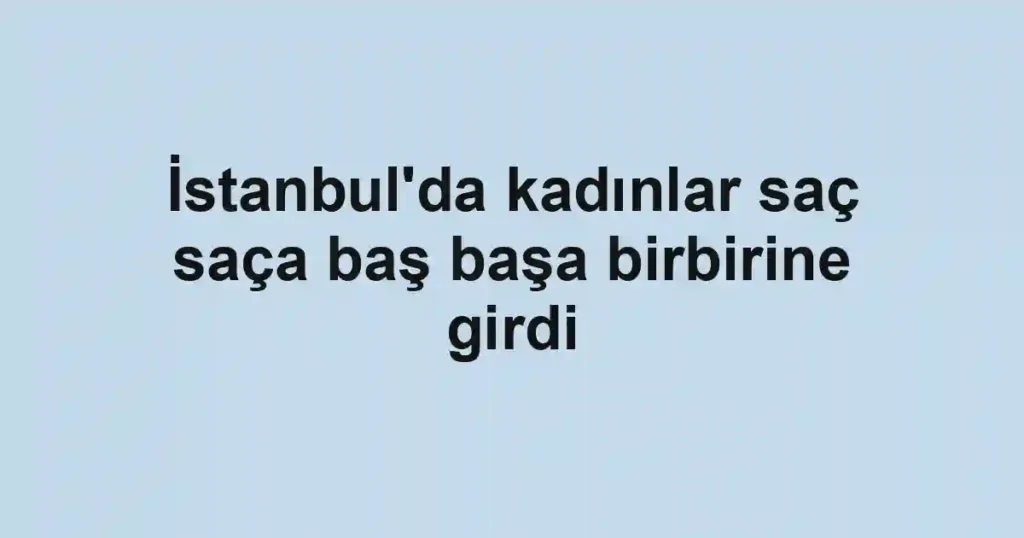 İstanbul'da kadınlar saç saça baş başa birbirine girdi