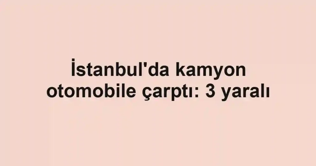 İstanbul'da kamyon otomobile çarptı: 3 yaralı