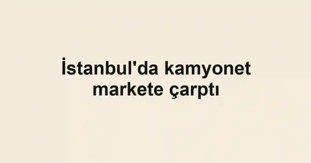 İstanbul'da kamyonet markete çarptı