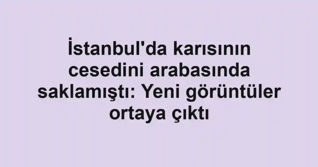 İstanbul'da karısının cesedini arabasında saklamıştı: Yeni görüntüler ortaya çıktı