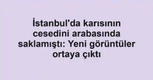 İstanbul'da karısının cesedini arabasında saklamıştı: Yeni görüntüler ortaya çıktı
