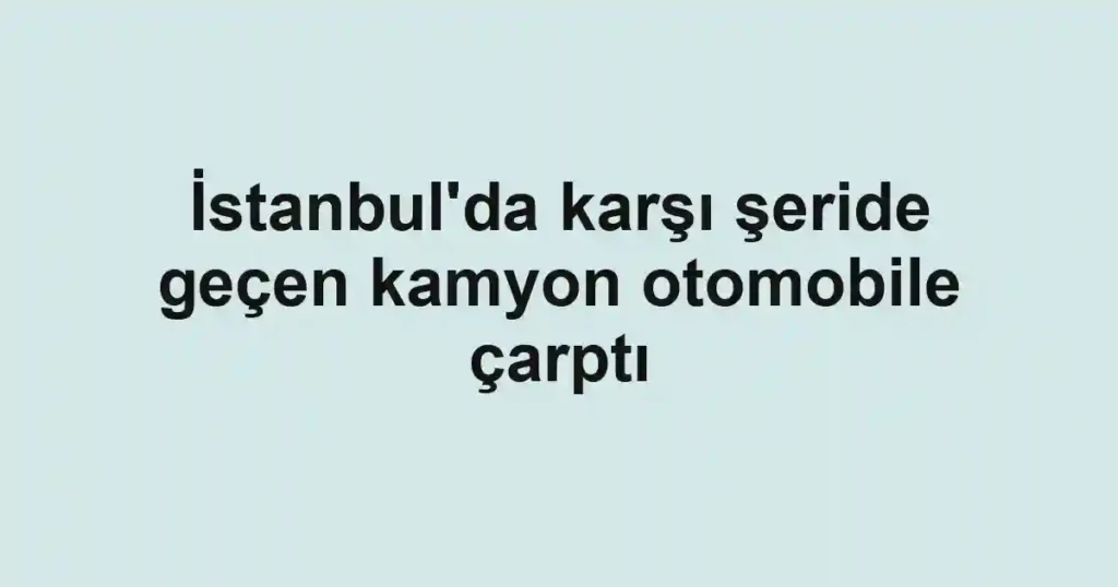 İstanbul'da karşı şeride geçen kamyon otomobile çarptı
