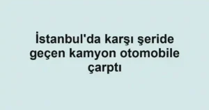 İstanbul'da karşı şeride geçen kamyon otomobile çarptı