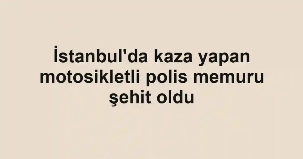 İstanbul'da kaza yapan motosikletli polis memuru şehit oldu