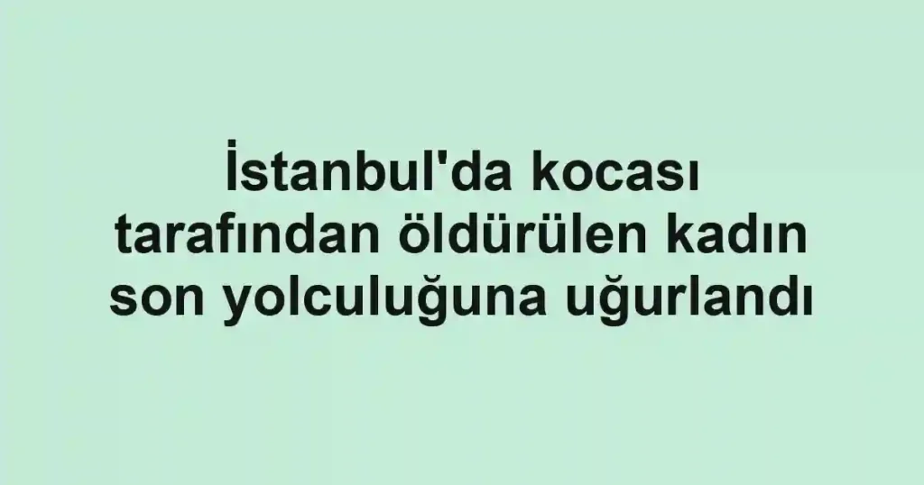 İstanbul'da kocası tarafından öldürülen kadın son yolculuğuna uğurlandı