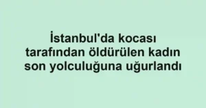 İstanbul'da kocası tarafından öldürülen kadın son yolculuğuna uğurlandı