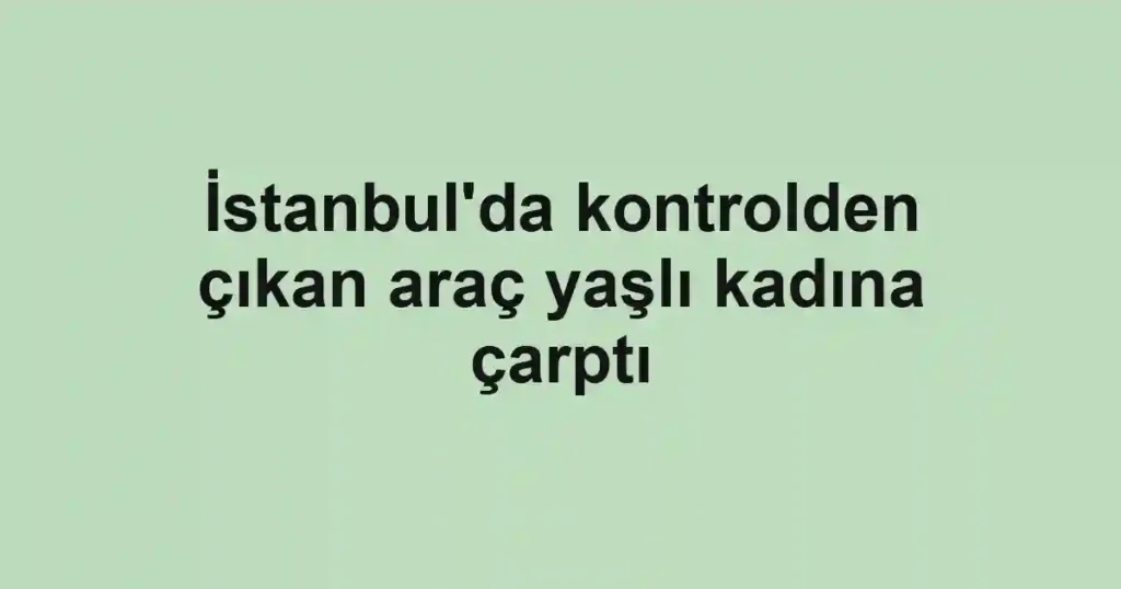 İstanbul'da kontrolden çıkan araç yaşlı kadına çarptı