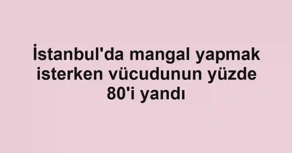 İstanbul'da mangal yapmak isterken vücudunun yüzde 80'i yandı