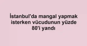 İstanbul'da mangal yapmak isterken vücudunun yüzde 80'i yandı