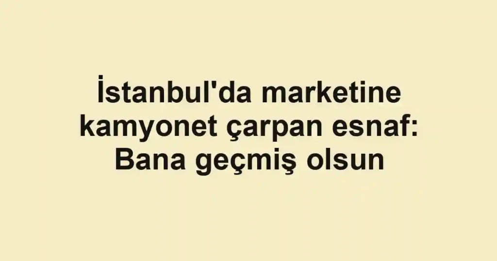 İstanbul'da marketine kamyonet çarpan esnaf: Bana geçmiş olsun