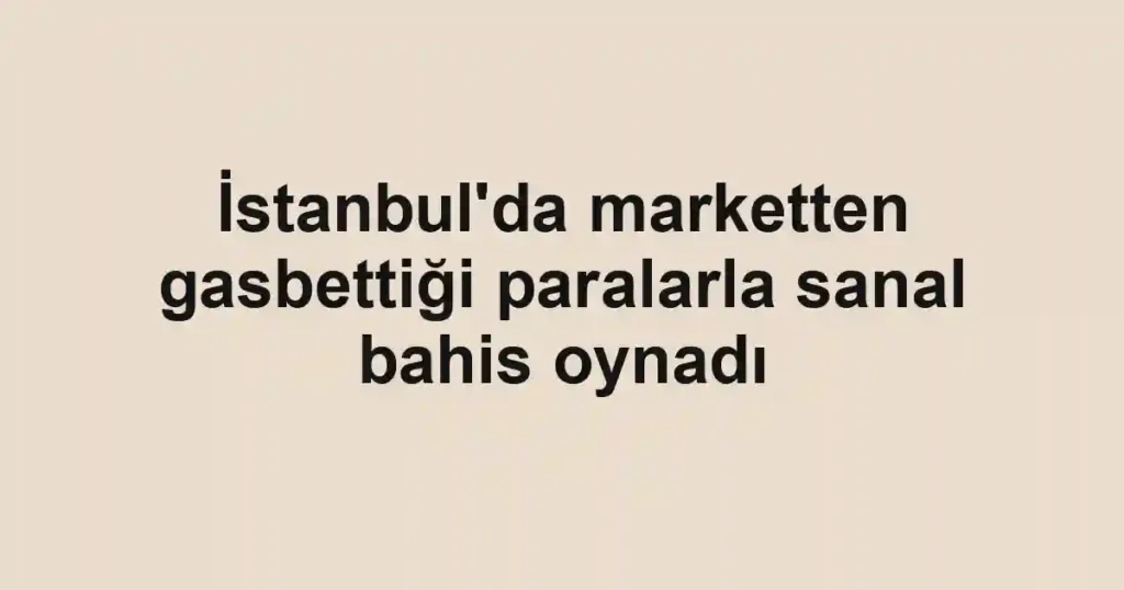İstanbul'da marketten gasbettiği paralarla sanal bahis oynadı