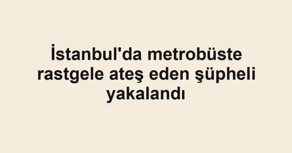 İstanbul'da metrobüste rastgele ateş eden şüpheli yakalandı