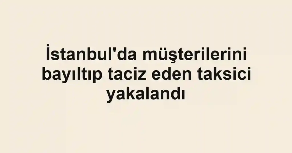 İstanbul'da müşterilerini bayıltıp taciz eden taksici yakalandı