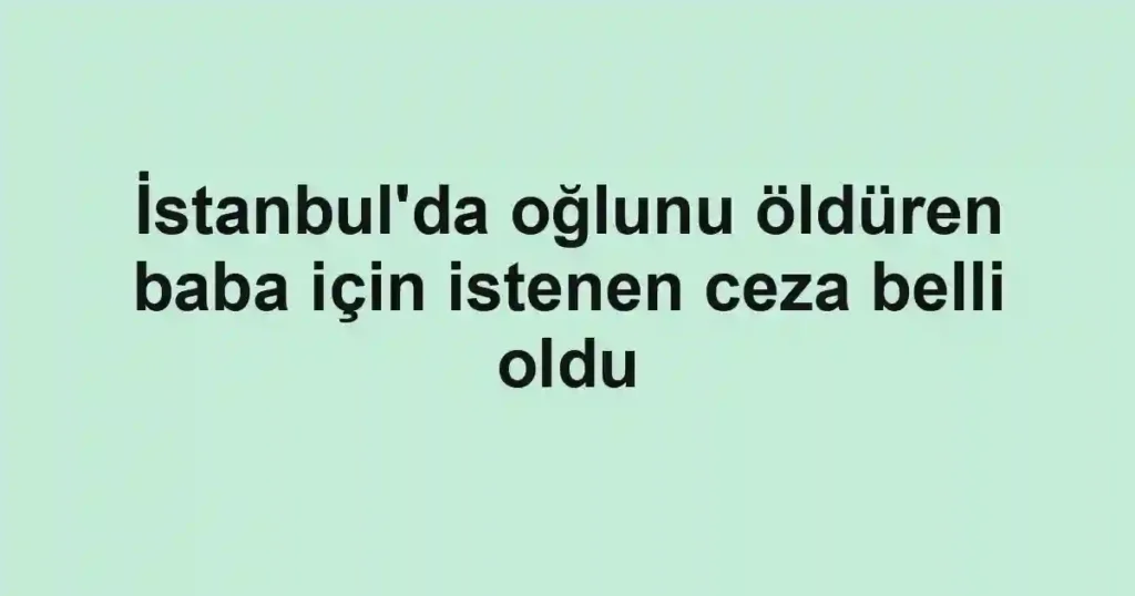 İstanbul'da oğlunu öldüren baba için istenen ceza belli oldu