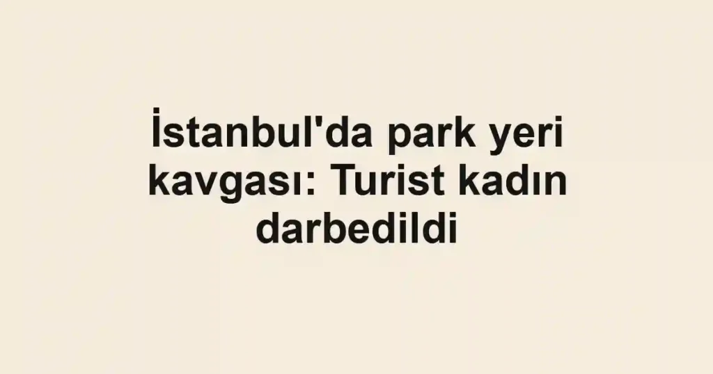 İstanbul'da park yeri kavgası: Turist kadın darbedildi
