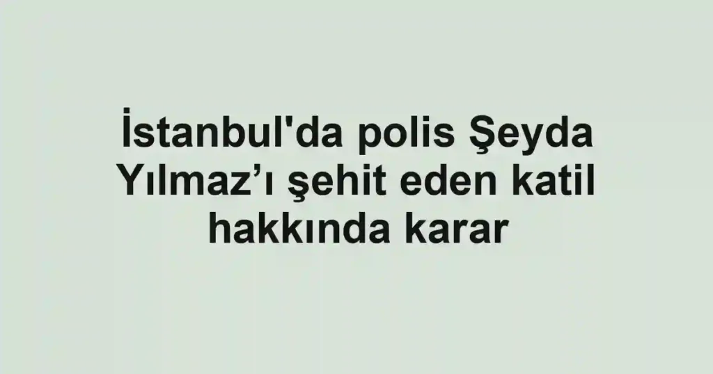 İstanbul'da polis Şeyda Yılmaz’ı şehit eden katil hakkında karar
