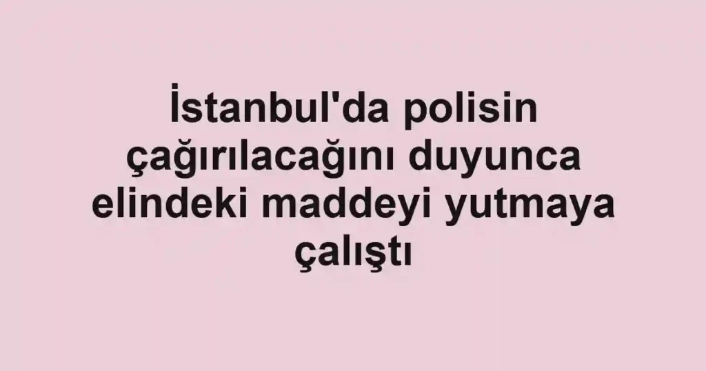 İstanbul'da polisin çağırılacağını duyunca elindeki maddeyi yutmaya çalıştı