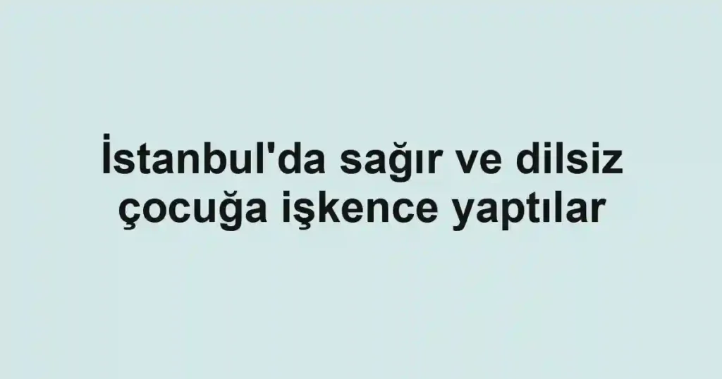 İstanbul'da sağır ve dilsiz çocuğa işkence yaptılar