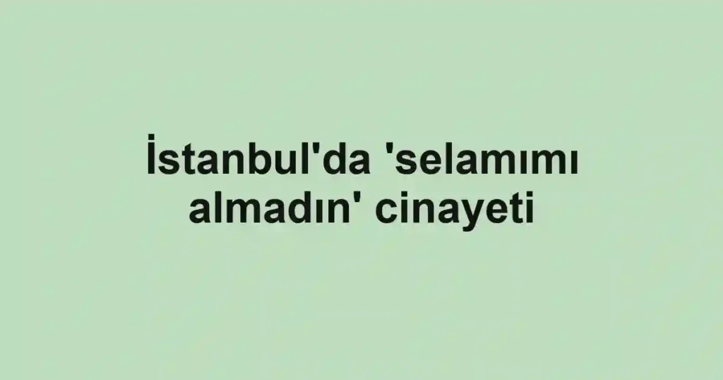İstanbul'da 'selamımı almadın' cinayeti