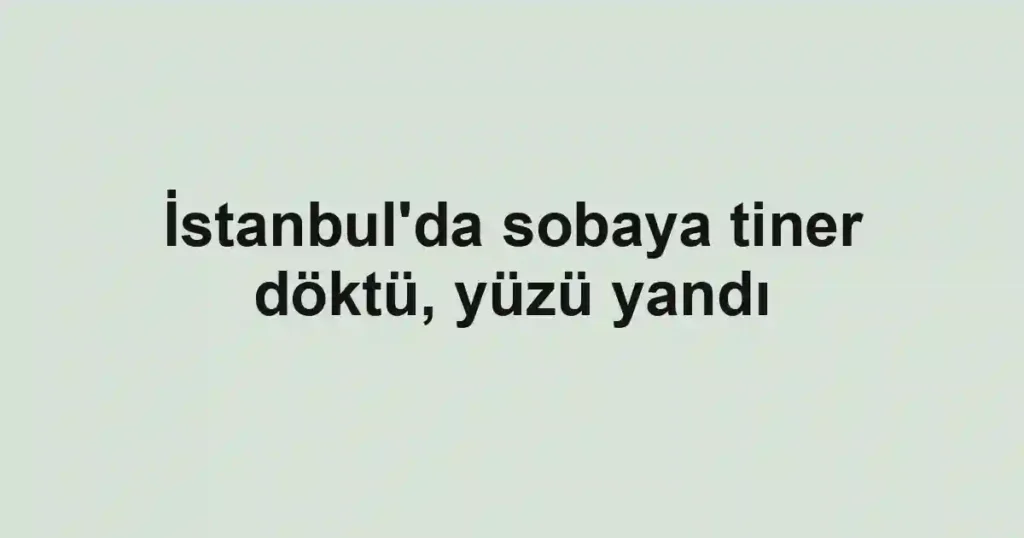 İstanbul'da sobaya tiner döktü, yüzü yandı