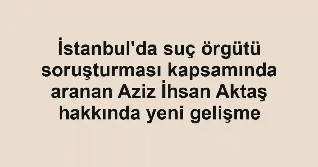 İstanbul'da suç örgütü soruşturması kapsamında aranan Aziz İhsan Aktaş hakkında yeni gelişme