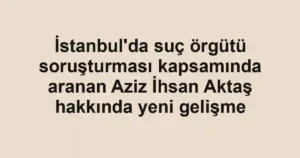 İstanbul'da suç örgütü soruşturması kapsamında aranan Aziz İhsan Aktaş hakkında yeni gelişme