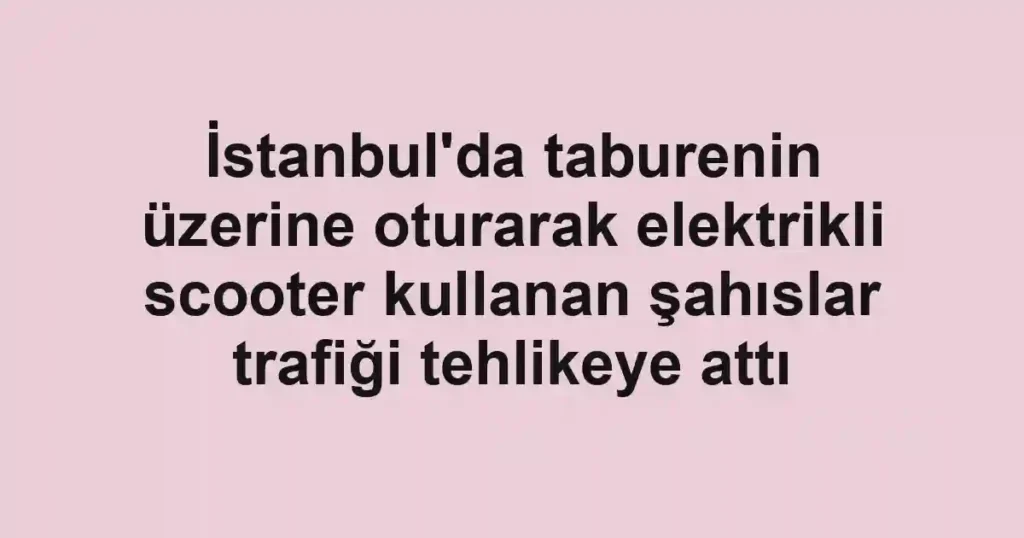 İstanbul'da taburenin üzerine oturarak elektrikli scooter kullanan şahıslar trafiği tehlikeye attı