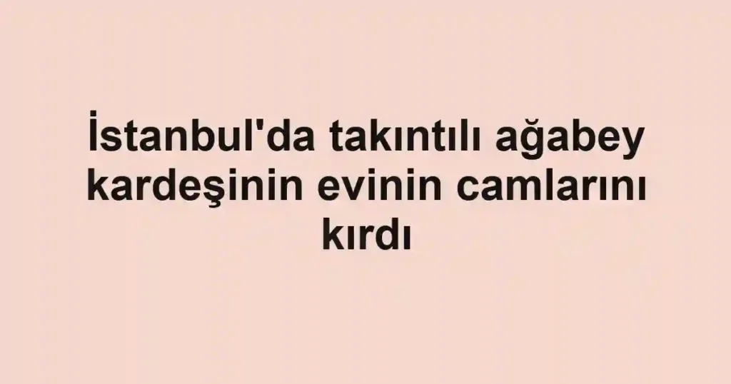 İstanbul'da takıntılı ağabey kardeşinin evinin camlarını kırdı