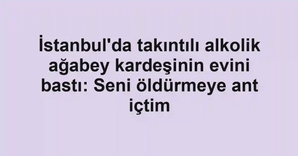İstanbul'da takıntılı alkolik ağabey kardeşinin evini bastı: Seni öldürmeye ant içtim