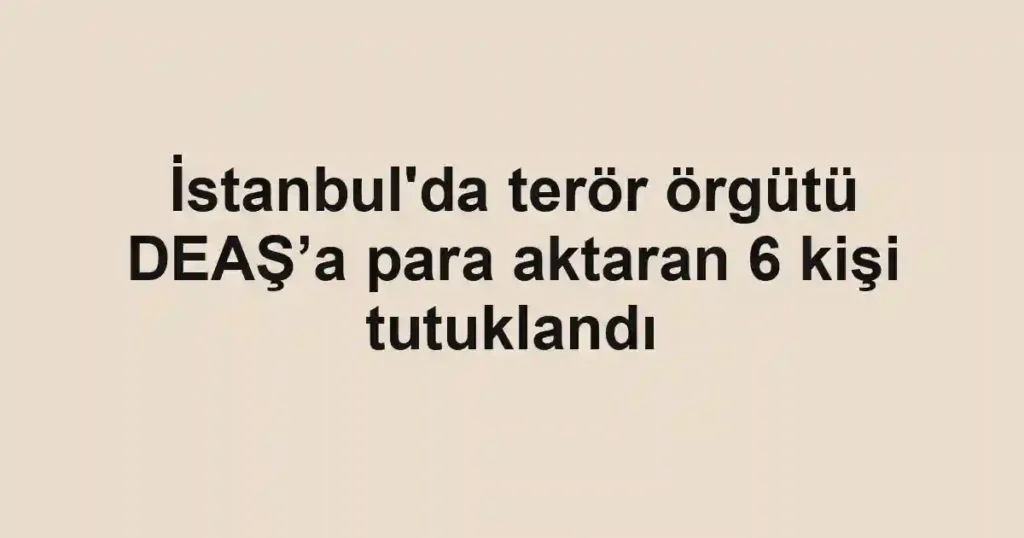 İstanbul'da terör örgütü DEAŞ’a para aktaran 6 kişi tutuklandı
