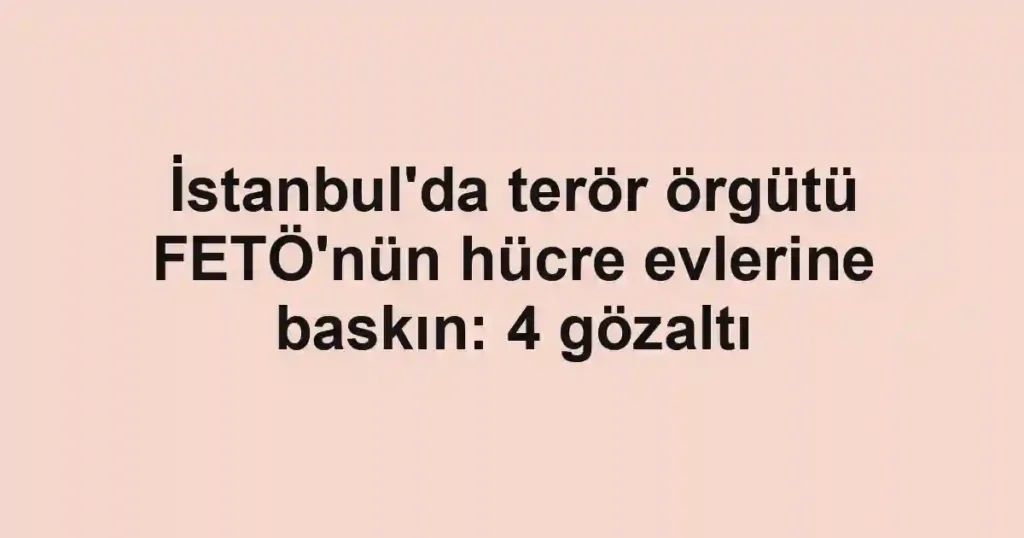 İstanbul'da terör örgütü FETÖ'nün hücre evlerine baskın: 4 gözaltı