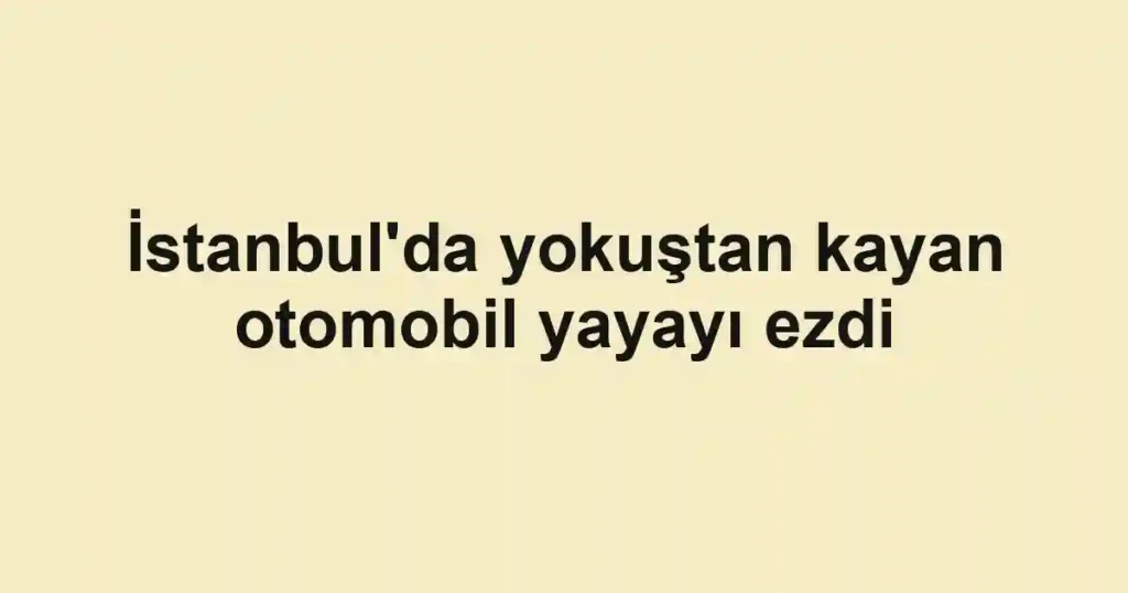 İstanbul'da yokuştan kayan otomobil yayayı ezdi