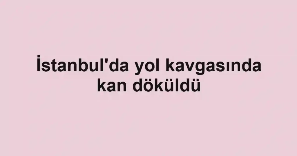 İstanbul'da yol kavgasında kan döküldü