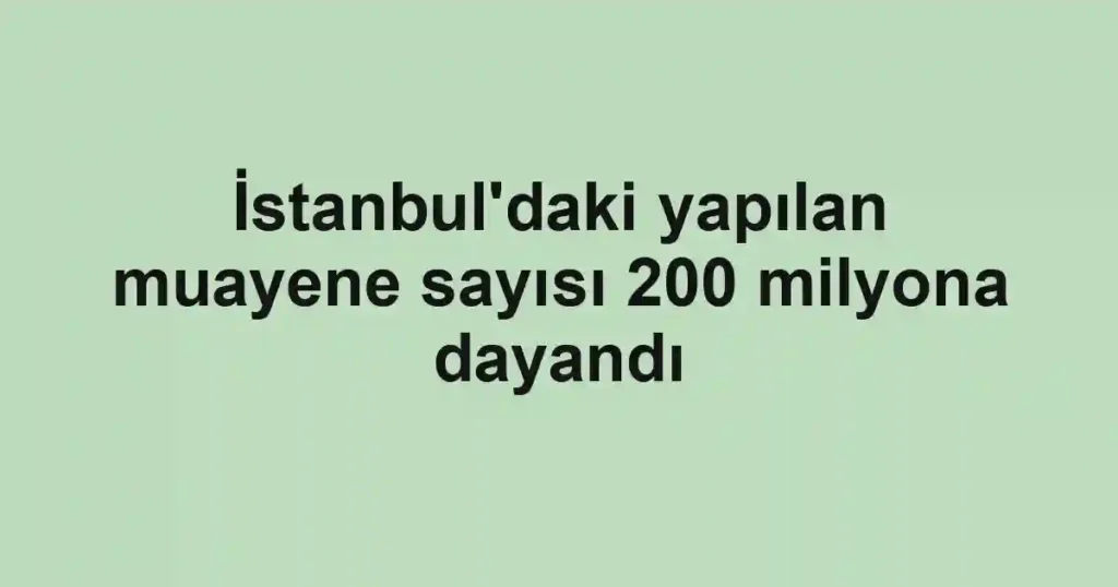 İstanbul'daki yapılan muayene sayısı 200 milyona dayandı