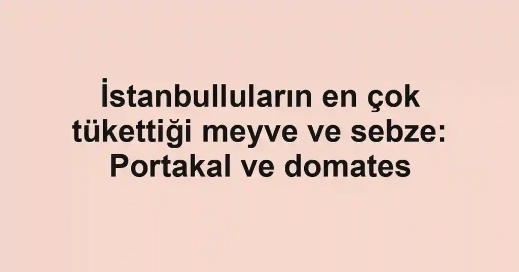 İstanbulluların en çok tükettiği meyve ve sebze: Portakal ve domates
